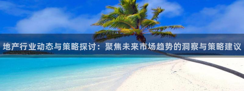 和记官网手机版：地产行业动态与策略探讨：聚焦未来市场趋势的洞