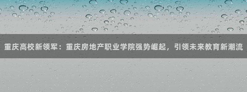 和记h8官网：重庆高校新领军：重庆房地产职业学院强势崛起，引