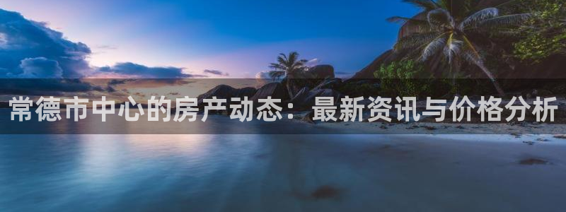 江苏和记伟业官网：常德市中心的房产动态：最新资讯与价格分析