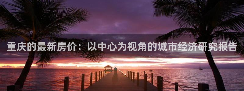 和记娱等级h88285官网：重庆的最新房价：以中心为视角的城