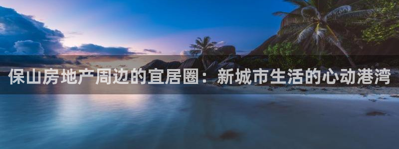 长江和记官网：保山房地产周边的宜居圈：新城市生活的心动港湾